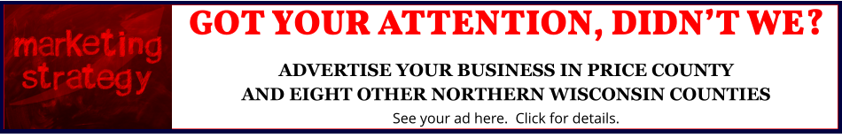 GOT YOUR ATTENTION, DIDN’T WE?ADVERTISE YOUR BUSINESS IN PRICE COUNTYAND EIGHT OTHER NORTHERN WISCONSIN COUNTIES See your ad here.  Click for details.