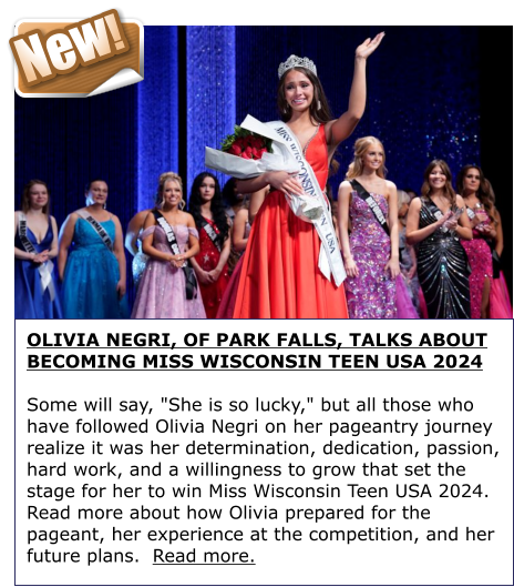 New! OLIVIA NEGRI, OF PARK FALLS, TALKS ABOUT BECOMING MISS WISCONSIN TEEN USA 2024  Some will say, "She is so lucky," but all those who have followed Olivia Negri on her pageantry journey realize it was her determination, dedication, passion, hard work, and a willingness to grow that set the stage for her to win Miss Wisconsin Teen USA 2024.  Read more about how Olivia prepared for the pageant, her experience at the competition, and her future plans.  Read more.