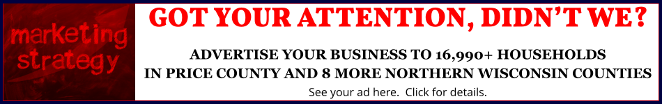 GOT YOUR ATTENTION, DIDN’T WE?ADVERTISE YOUR BUSINESS TO 16,990+ HOUSEHOLDSIN PRICE COUNTY AND 8 MORE NORTHERN WISCONSIN COUNTIES See your ad here.  Click for details.