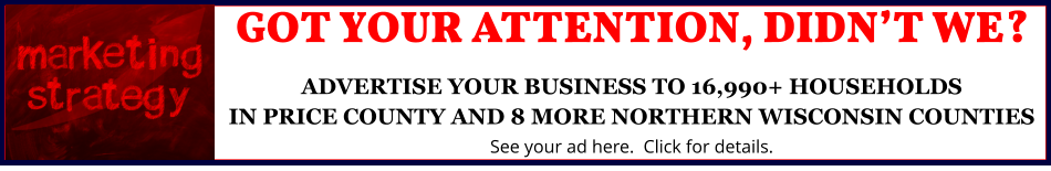 GOT YOUR ATTENTION, DIDN’T WE?ADVERTISE YOUR BUSINESS TO 16,990+ HOUSEHOLDSIN PRICE COUNTY AND 8 MORE NORTHERN WISCONSIN COUNTIES See your ad here.  Click for details.